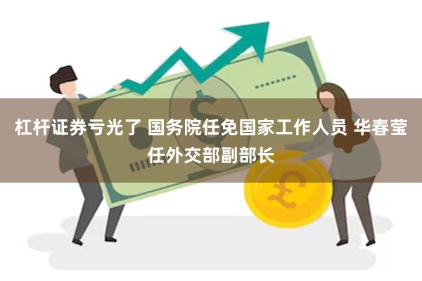 杠杆证券亏光了 国务院任免国家工作人员 华春莹任外交部副部长
