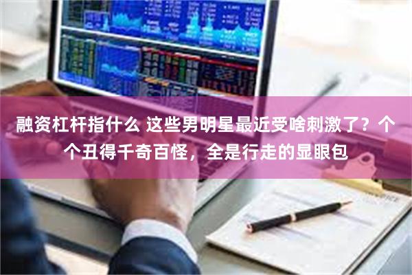 融资杠杆指什么 这些男明星最近受啥刺激了？个个丑得千奇百怪，全是行走的显眼包