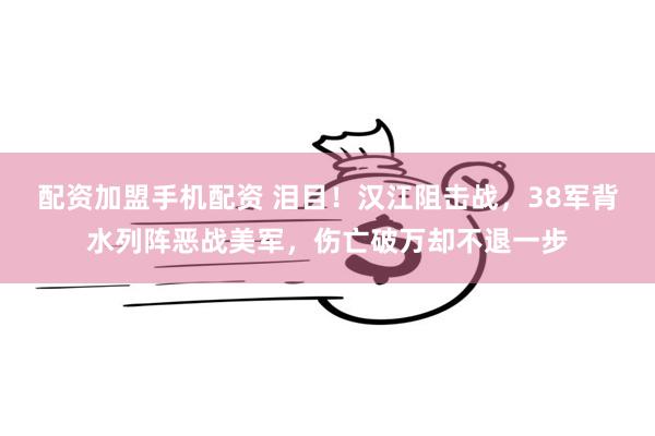 配资加盟手机配资 泪目！汉江阻击战，38军背水列阵恶战美军，伤亡破万却不退一步