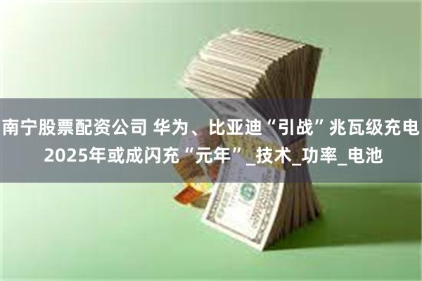 南宁股票配资公司 华为、比亚迪“引战”兆瓦级充电 2025年或成闪充“元年”_技术_功率_电池