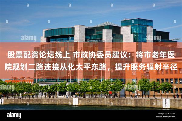 股票配资论坛线上 市政协委员建议：将市老年医院规划二路连接从化太平东路，提升服务辐射半径