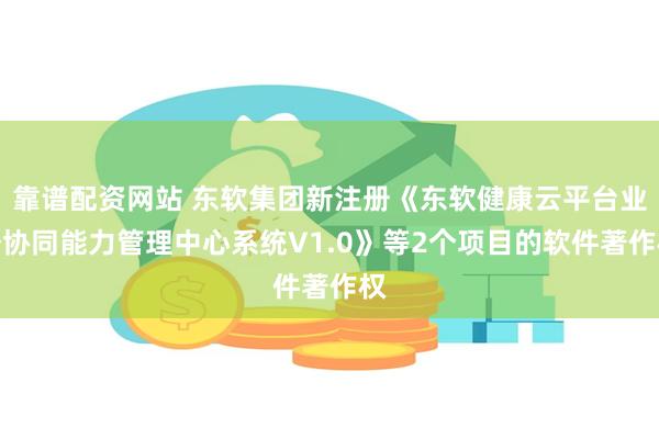 靠谱配资网站 东软集团新注册《东软健康云平台业务协同能力管理中心系统V1.0》等2个项目的软件著作权
