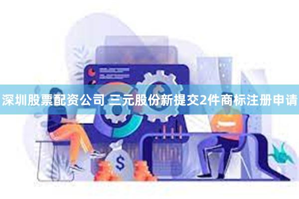 深圳股票配资公司 三元股份新提交2件商标注册申请