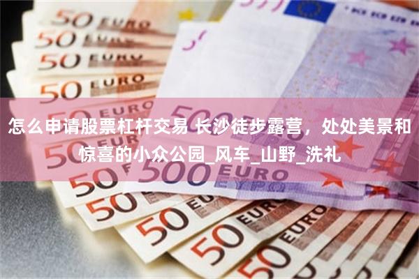 怎么申请股票杠杆交易 长沙徒步露营，处处美景和惊喜的小众公园_风车_山野_洗礼