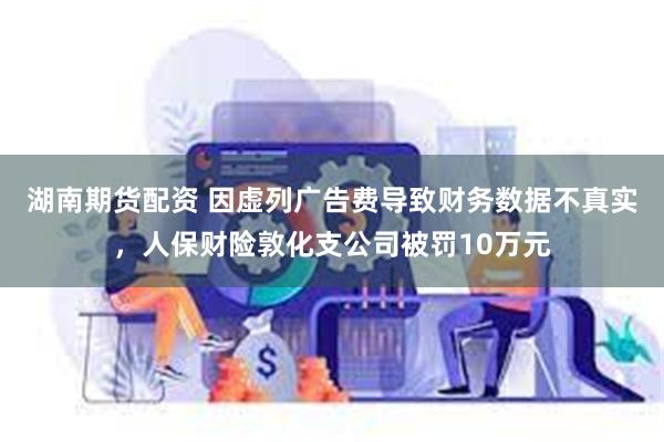 湖南期货配资 因虚列广告费导致财务数据不真实，人保财险敦化支公司被罚10万元