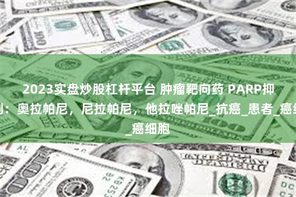 2023实盘炒股杠杆平台 肿瘤靶向药 PARP抑制剂：奥拉帕尼，尼拉帕尼，他拉唑帕尼_抗癌_患者_癌细胞