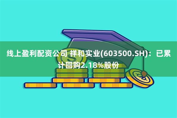 线上盈利配资公司 祥和实业(603500.SH)：已累计回购2.18%股份