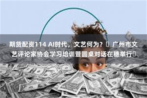 期货配资114 AI时代，文艺何为？‌广州市文艺评论家协会学习培训暨圆桌对话在穗举行‌