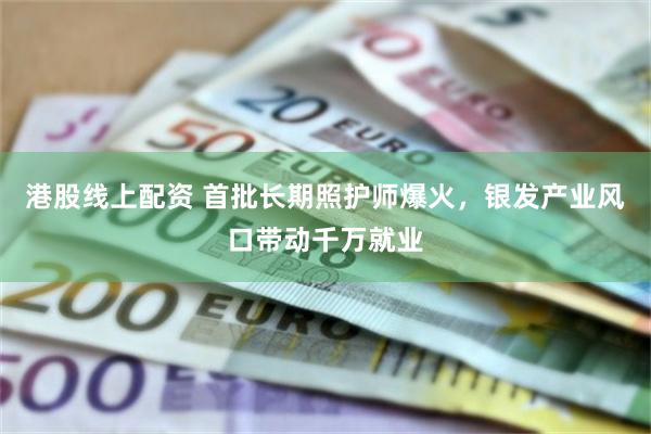 港股线上配资 首批长期照护师爆火，银发产业风口带动千万就业