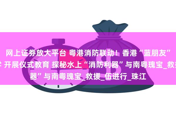 网上证劵放大平台 粤港消防联动！香港“蓝朋友”来粤沉浸式研学 开展仪式教育 探秘水上“消防利器”与南粤瑰宝_救援_伍进行_珠江