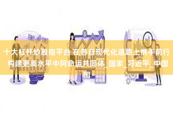 十大杠杆炒股指平台 在各自现代化道路上携手前行 构建更高水平中阿命运共同体_国家_习近平_中国