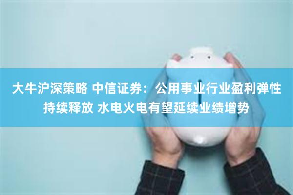大牛沪深策略 中信证券：公用事业行业盈利弹性持续释放 水电火电有望延续业绩增势