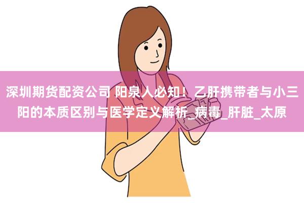 深圳期货配资公司 阳泉人必知！乙肝携带者与小三阳的本质区别与医学定义解析_病毒_肝脏_太原