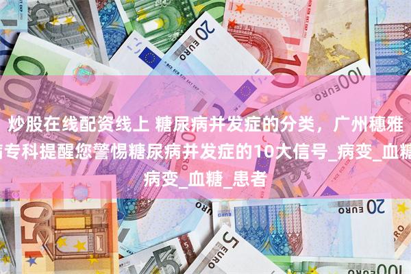 炒股在线配资线上 糖尿病并发症的分类，广州穗雅糖尿病专科提醒您警惕糖尿病并发症的10大信号_病变_血糖_患者