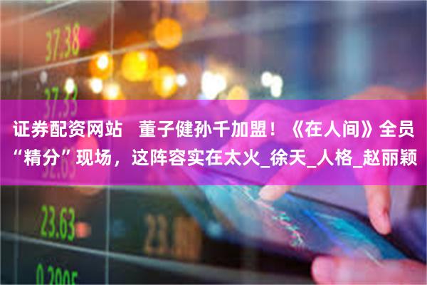 证券配资网站   董子健孙千加盟！《在人间》全员“精分”现场，这阵容实在太火_徐天_人格_赵丽颖