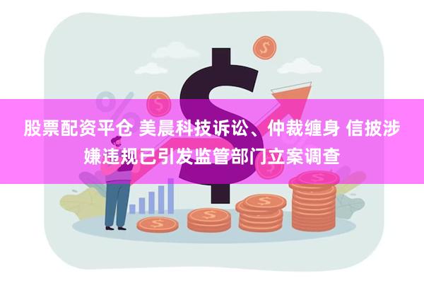 股票配资平仓 美晨科技诉讼、仲裁缠身 信披涉嫌违规已引发监管部门立案调查