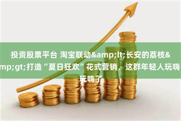 投资股票平台 淘宝联动&lt;长安的荔枝&gt;打造“夏日狂欢”花式营销，这群年轻人玩嗨了