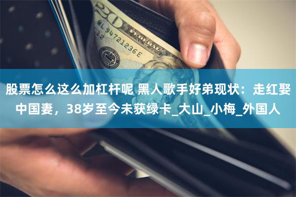 股票怎么这么加杠杆呢 黑人歌手好弟现状：走红娶中国妻，38岁至今未获绿卡_大山_小梅_外国人