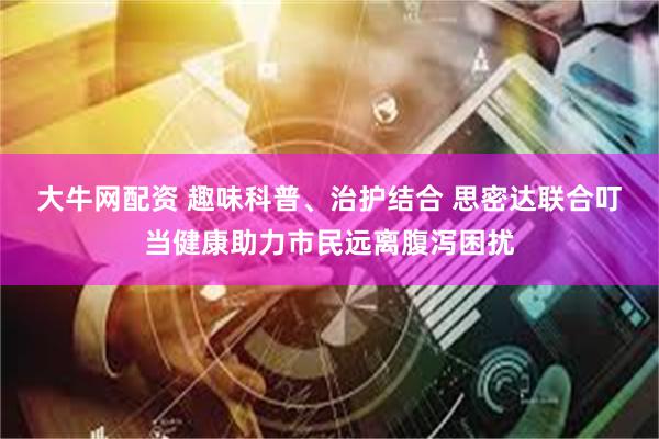 大牛网配资 趣味科普、治护结合 思密达联合叮当健康助力市民远离腹泻困扰