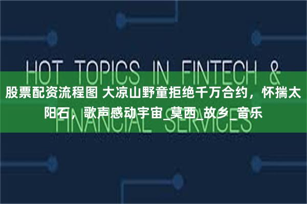 股票配资流程图 大凉山野童拒绝千万合约，怀揣太阳石，歌声感动宇宙_莫西_故乡_音乐